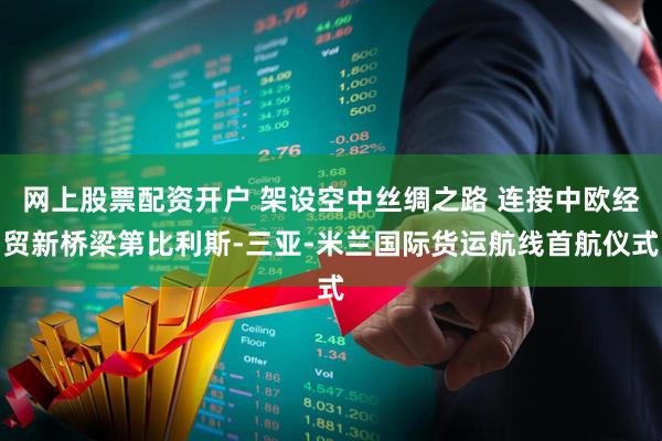 网上股票配资开户 架设空中丝绸之路 连接中欧经贸新桥梁第比利斯-三亚-米兰国际货运航线首航仪式