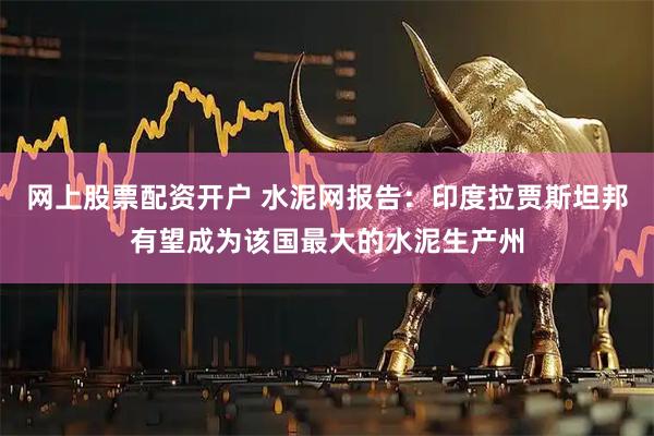 网上股票配资开户 水泥网报告：印度拉贾斯坦邦有望成为该国最大的水泥生产州