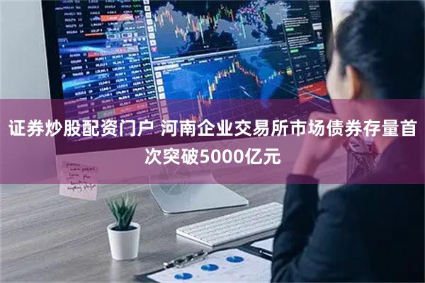 证券炒股配资门户 河南企业交易所市场债券存量首次突破5000亿元