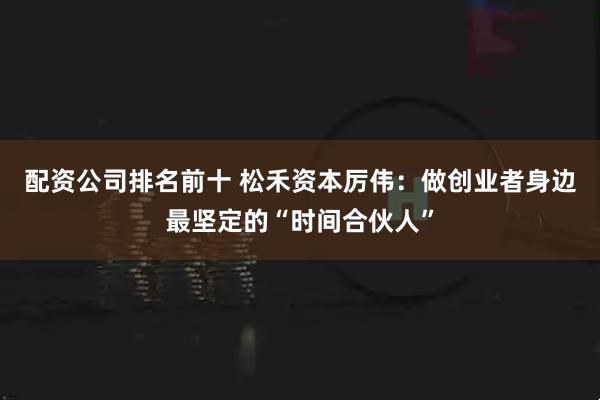 配资公司排名前十 松禾资本厉伟：做创业者身边最坚定的“时间合伙人”