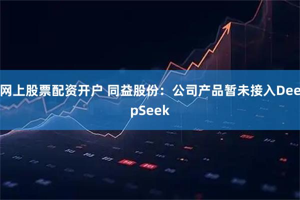 网上股票配资开户 同益股份：公司产品暂未接入DeepSeek