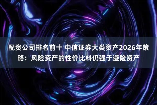 配资公司排名前十 中信证券大类资产2026年策略：风险资产的性价比料仍强于避险资产