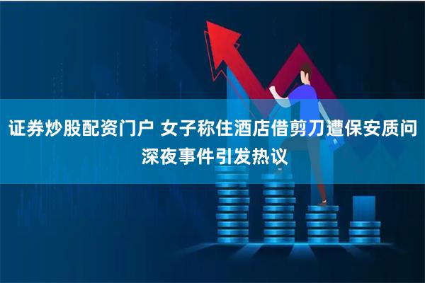 证券炒股配资门户 女子称住酒店借剪刀遭保安质问 深夜事件引发热议