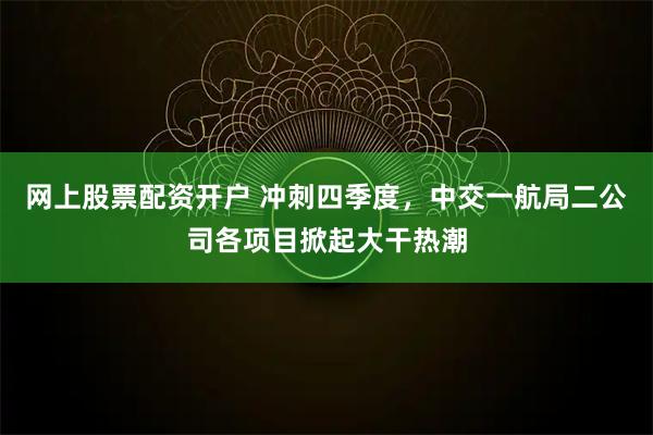 网上股票配资开户 冲刺四季度，中交一航局二公司各项目掀起大干热潮