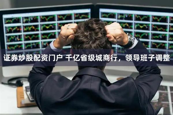 证券炒股配资门户 千亿省级城商行，领导班子调整