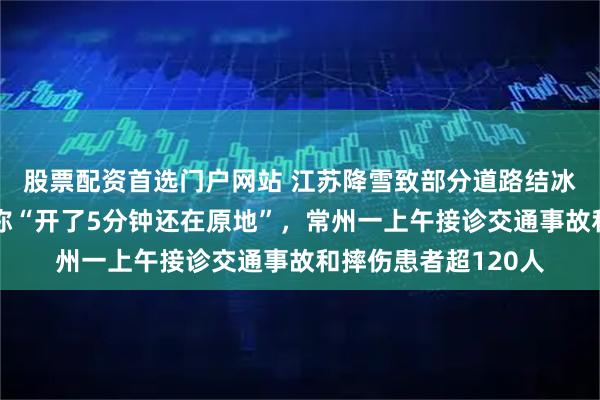 股票配资首选门户网站 江苏降雪致部分道路结冰打滑，南京有车主称“开了5分钟还在原地”，常州一上午接诊交通事故和摔伤患者超120人