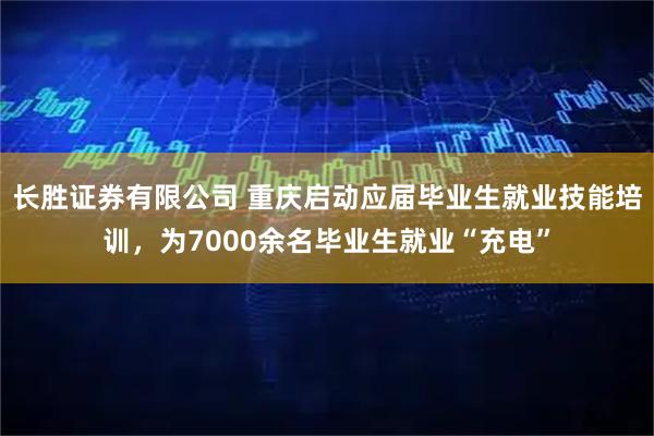 长胜证券有限公司 重庆启动应届毕业生就业技能培训，为7000余名毕业生就业“充电”