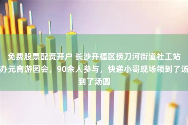免费股票配资开户 长沙开福区捞刀河街道社工站举办元宵游园会，90余人参与，快递小哥现场领到了汤圆