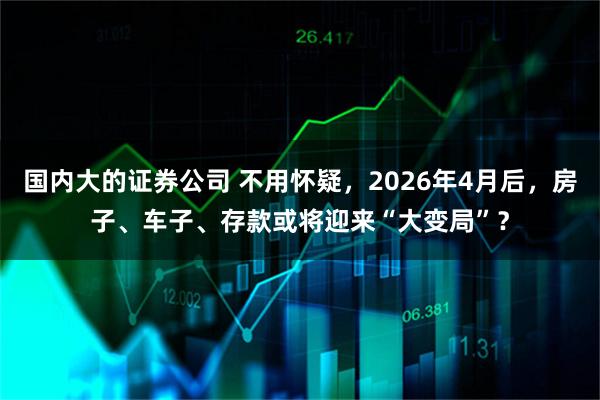 国内大的证券公司 不用怀疑，2026年4月后，房子、车子、存款或将迎来“大变局”？