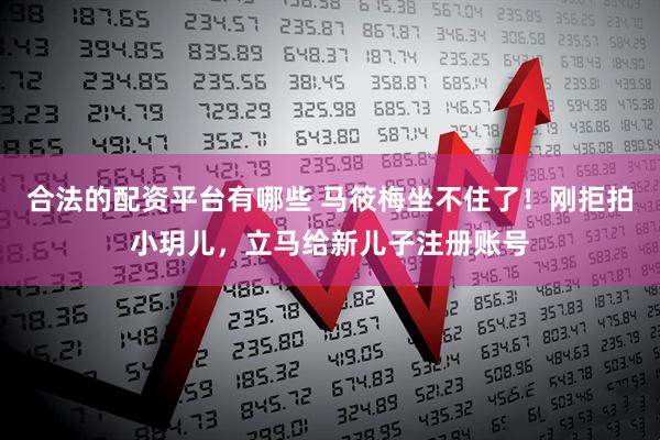 合法的配资平台有哪些 马筱梅坐不住了！刚拒拍小玥儿，立马给新儿子注册账号