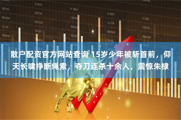 散户配资官方网站查询 15岁少年被斩首前,仰天长啸挣断绳索,夺刀连杀十余人,震惊朱棣